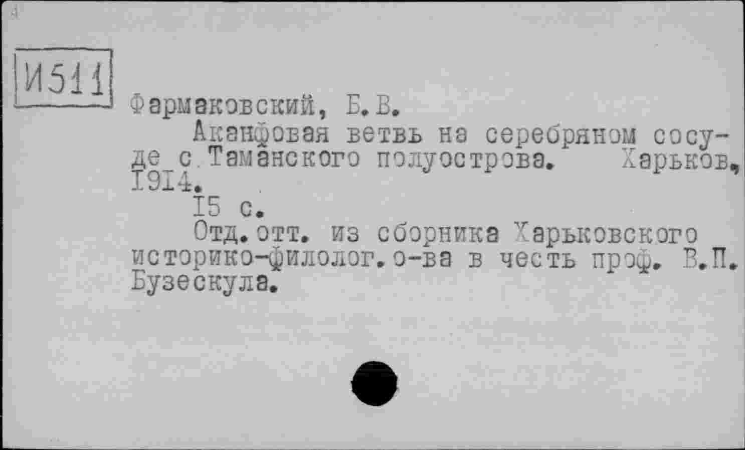 ﻿И511
Фармаковский, Б. В.
Аканфовая ветвь на серебряном сосуде^ с Таманского полуострова. Харьков, Б Ох *±.
15 с.
Отд.отт. из сборника Харьковского историко-филолог. о-ва в честь проф. В.П. Бузе скула.